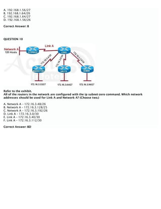 A. 192.168.1.56/27
B. 192.168.1.64/26
C. 192.168.1.64/27
D. 192.168.1.56/26
Correct Answer: B
QUESTION 10
Refer to the exhibit.
All of the routers in the network are configured with the ip subnet-zero command. Which network
addresses should be used for Link A and Network A? (Choose two.)
A. Network A – 172.16.3.48/26
B. Network A – 172.16.3.128/25
C. Network A – 172.16.3.192/26
D. Link A – 172.16.3.0/30
E. Link A – 172.16.3.40/30
F. Link A – 172.16.3.112/30
Correct Answer: BD
 