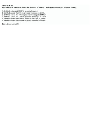 QUESTION 11
Which three statements about the features of SNMPv2 and SNMPv3 are true? (Choose three.)
A. SNMPv3 enhanced SNMPv2 security features*
B. SNMPv3 added the Inform protocol message to SNMP.
C. SNMPv2 added the Inform protocol message to SNMP.*
D. SNMPv3 added the GetBulk protocol messages to SNMP.
E. SNMPv2 added the GetBulk protocol message to SNMP.*
F. SNMPv2 added the GetNext protocol message to SNMP.
Correct Answer: ACE
 