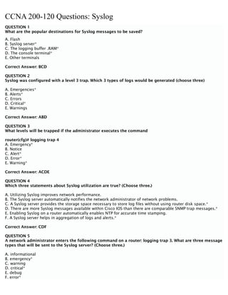 CCNA 200-120 Questions: Syslog
QUESTION 1
What are the popular destinations for Syslog messages to be saved?
A. Flash
B. Syslog server*
C. The logging buffer .RAM*
D. The console terminal*
E. Other terminals
Correct Answer: BCD
QUESTION 2
Syslog was configured with a level 3 trap. Which 3 types of logs would be generated (choose three)
A. Emergencies*
B. Alerts*
C. Errors
D. Critical*
E. Warnings
Correct Answer: ABD
QUESTION 3
What levels will be trapped if the administrator executes the command
router(cfg)# logging trap 4
A. Emergency*
B. Notice
C. Alert*
D. Error*
E. Warning*
Correct Answer: ACDE
QUESTION 4
Which three statements about Syslog utilization are true? (Choose three.)
A. Utilizing Syslog improves network performance.
B. The Syslog server automatically notifies the network administrator of network problems.
C. A Syslog server provides the storage space necessary to store log files without using router disk space.*
D. There are more Syslog messages available within Cisco IOS than there are comparable SNMP trap messages.*
E. Enabling Syslog on a router automatically enables NTP for accurate time stamping.
F. A Syslog server helps in aggregation of logs and alerts.*
Correct Answer: CDF
QUESTION 5
A network administrator enters the following command on a router: logging trap 3. What are three message
types that will be sent to the Syslog server? (Choose three.)
A. informational
B. emergency*
C. warning
D. critical*
E. debug
F. error*
 