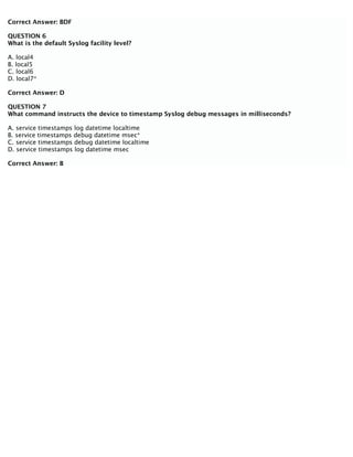 Correct Answer: BDF
QUESTION 6
What is the default Syslog facility level?
A. local4
B. local5
C. local6
D. local7*
Correct Answer: D
QUESTION 7
What command instructs the device to timestamp Syslog debug messages in milliseconds?
A. service timestamps log datetime localtime
B. service timestamps debug datetime msec*
C. service timestamps debug datetime localtime
D. service timestamps log datetime msec
Correct Answer: B
 