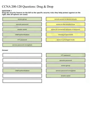 CCNA 200-120 Questions: Drag & Drop
QUESTION 1
Drag the security feature on the left to the specific security risks they help protect against on the
right. (Not all options are used.)
Answer
 