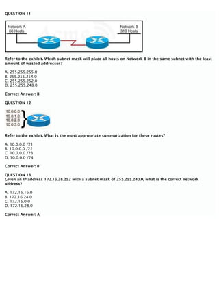 QUESTION 11
Refer to the exhibit. Which subnet mask will place all hosts on Network B in the same subnet with the least
amount of wasted addresses?
A. 255.255.255.0
B. 255.255.254.0
C. 255.255.252.0
D. 255.255.248.0
Correct Answer: B
QUESTION 12
Refer to the exhibit. What is the most appropriate summarization for these routes?
A. 10.0.0.0 /21
B. 10.0.0.0 /22
C. 10.0.0.0 /23
D. 10.0.0.0 /24
Correct Answer: B
QUESTION 13
Given an IP address 172.16.28.252 with a subnet mask of 255.255.240.0, what is the correct network
address?
A. 172.16.16.0
B. 172.16.24.0
C. 172.16.0.0
D. 172.16.28.0
Correct Answer: A
 