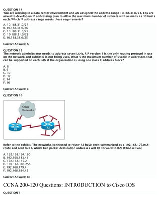 QUESTION 14
You are working in a data center environment and are assigned the address range 10.188.31.0/23. You are
asked to develop an IP addressing plan to allow the maximum number of subnets with as many as 30 hosts
each. Which IP address range meets these requirements?
A. 10.188.31.0/27
B. 10.188.31.0/26
C. 10.188.31.0/29
D. 10.188.31.0/28
E. 10.188.31.0/25
Correct Answer: A
QUESTION 15
The network administrator needs to address seven LANs. RIP version 1 is the only routing protocol in use
on the network and subnet 0 is not being used. What is the maximum number of usable IP addresses that
can be supported on each LAN if the organization is using one class C address block?
A. 8
B. 6
C. 30
D. 32
E. 14
F. 16
Correct Answer: C
QUESTION 16
Refer to the exhibit. The networks connected to router R2 have been summarized as a 192.168.176.0/21
route and sent to R1. Which two packet destination addresses will R1 forward to R2? (Choose two.)
A. 192.168.194.160
B. 192.168.183.41
C. 192.168.159.2
D. 192.168.183.255
E. 192.168.179.4
F. 192.168.184.45
Correct Answer: BE
CCNA 200-120 Questions: INTRODUCTION to Cisco IOS
QUESTION 1
 
