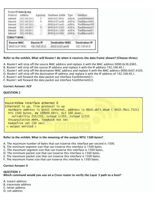 Refer to the exhibit. What will Router1 do when it receives the data frame shown? (Choose three.)
A. Router1 will strip off the source MAC address and replace it with the MAC address 0000.0c36.6965.
B. Router1 will strip off the source IP address and replace it with the IP address 192.168.40.1.
C. Router1 will strip off the destination MAC address and replace it with the MAC address 0000.0c07.4320.
D. Router1 will strip off the destination IP address and replace it with the IP address of 192.168.40.1.
E. Router1 will forward the data packet out interface FastEthernet0/1.
F. Router1 will forward the data packet out interface FastEthernet0/2.
Correct Answer: ACF
QUESTION 2
Refer to the exhibit. What is the meaning of the output MTU 1500 bytes?
A. The maximum number of bytes that can traverse this interface per second is 1500.
B. The minimum segment size that can traverse this interface is 1500 bytes.
C. The maximum segment size that can traverse this interface is 1500 bytes.
D. The minimum packet size that can traverse this interface is 1500 bytes.
E. The maximum packet size that can traverse this interface is 1500 bytes.
F. The maximum frame size that can traverse this interface is 1500 bytes.
Correct Answer: E
QUESTION 3
Which command would you use on a Cisco router to verify the Layer 3 path to a host?
A. tracert address
B. traceroute address
C. telnet address
D. ssh address
 