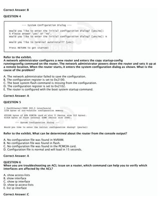 Correct Answer: B
QUESTION 4
Refer to the exhibit.
A network administrator configures a new router and enters the copy startup-config
runningconfig command on the router. The network administrator powers down the router and sets it up at
a remote location. When the router starts, it enters the system configuration dialog as shown. What is the
cause of the problem?
A. The network administrator failed to save the configuration.
B. The configuration register is set to 0x2100.
C. The boot system flash command is missing from the configuration.
D. The configuration register is set to 0x2102.
E. The router is configured with the boot system startup command.
Correct Answer: A
QUESTION 5
Refer to the exhibit. What can be determined about the router from the console output?
A. No configuration file was found in NVRAM.
B. No configuration file was found in flash.
C. No configuration file was found in the PCMCIA card.
D. Configuration file is normal and will load in 15 seconds.
Correct Answer: A
QUESTION 6
When you are troubleshooting an ACL issue on a router, which command can help you to verify which
interfaces are affected by the ACL?
A. show access-lists
B. show interface
C. show ip interface
D. show ip access-lists
E. list ip interface
Correct Answer: C
 