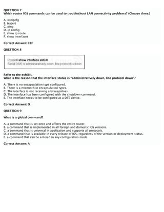 QUESTION 7
Which router IOS commands can be used to troubleshoot LAN connectivity problems? (Choose three.)
A. winipcfg
B. tracert
C. ping
D. ip config
E. show ip route
F. show interfaces
Correct Answer: CEF
QUESTION 8
Refer to the exhibit.
What is the reason that the interface status is “administratively down, line protocol down”?
A. There is no encapsulation type configured.
B. There is a mismatch in encapsulation types.
C. The interface is not receiving any keepalives.
D. The interface has been configured with the shutdown command.
E. The interface needs to be configured as a DTE device.
Correct Answer: D
QUESTION 9
What is a global command?
A. a command that is set once and affects the entire router.
B. a command that is implemented in all foreign and domestic IOS versions.
C. a command that is universal in application and supports all protocols.
D. a command that is available in every release of IOS, regardless of the version or deployment status.
E. a command that can be entered in any configuration mode.
Correct Answer: A
 