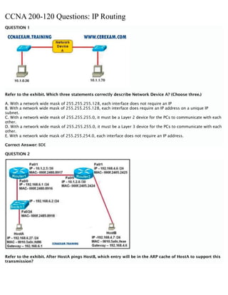 CCNA 200-120 Questions: IP Routing
QUESTION 1
Refer to the exhibit. Which three statements correctly describe Network Device A? (Choose three.)
A. With a network wide mask of 255.255.255.128, each interface does not require an IP
B. With a network wide mask of 255.255.255.128, each interface does require an IP address on a unique IP
subnet.
C. With a network wide mask of 255.255.255.0, it must be a Layer 2 device for the PCs to communicate with each
other.
D. With a network wide mask of 255.255.255.0, it must be a Layer 3 device for the PCs to communicate with each
other.
E. With a network wide mask of 255.255.254.0, each interface does not require an IP address.
Correct Answer: BDE
QUESTION 2
Refer to the exhibit. After HostA pings HostB, which entry will be in the ARP cache of HostA to support this
transmission?
 