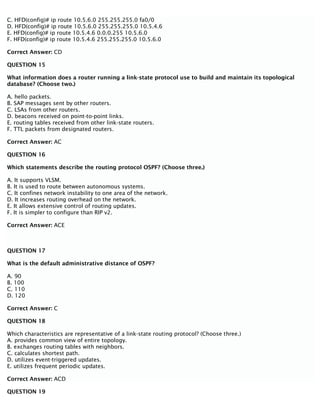 C. HFD(config)# ip route 10.5.6.0 255.255.255.0 fa0/0
D. HFD(config)# ip route 10.5.6.0 255.255.255.0 10.5.4.6
E. HFD(config)# ip route 10.5.4.6 0.0.0.255 10.5.6.0
F. HFD(config)# ip route 10.5.4.6 255.255.255.0 10.5.6.0
Correct Answer: CD
QUESTION 15
What information does a router running a link-state protocol use to build and maintain its topological
database? (Choose two.)
A. hello packets.
B. SAP messages sent by other routers.
C. LSAs from other routers.
D. beacons received on point-to-point links.
E. routing tables received from other link-state routers.
F. TTL packets from designated routers.
Correct Answer: AC
QUESTION 16
Which statements describe the routing protocol OSPF? (Choose three.)
A. It supports VLSM.
B. It is used to route between autonomous systems.
C. It confines network instability to one area of the network.
D. It increases routing overhead on the network.
E. It allows extensive control of routing updates.
F. It is simpler to configure than RIP v2.
Correct Answer: ACE
QUESTION 17
What is the default administrative distance of OSPF?
A. 90
B. 100
C. 110
D. 120
Correct Answer: C
QUESTION 18
Which characteristics are representative of a link-state routing protocol? (Choose three.)
A. provides common view of entire topology.
B. exchanges routing tables with neighbors.
C. calculates shortest path.
D. utilizes event-triggered updates.
E. utilizes frequent periodic updates.
Correct Answer: ACD
QUESTION 19
 