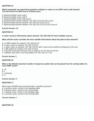 QUESTION 24
Which commands are required to properly configure a router to run OSPF and to add network
192.168.16.0/24 to OSPF area 0? (Choose two.)
A. Router(config)# router ospf 1
B. Router(config)# router ospf 0
C. Router(config)# router ospf area 0
D. Router(config-router)# network 192.168.16.0 0.0.0.255 area 0
E. Router(config-router)# network 192.168.16.0 0.0.0.255 0
F. Router(config-router)# network 192.168.16.0 255.255.255.0 area 0
Correct Answer: AD
QUESTION 25
A router receives information about network 192.168.10.0/24 from multiple sources.
What will the router consider the most reliable information about the path to that network?
A. an OSPF update for network 192.168.0.0/16.
B. a static router to network 192.168.10.0/24.
C. a static router to network 192.168.10.0/24 with a local serial interface configured as the next
D. a RIP update for network 192.168.10.0/24.
E. a directly connected interface with an address of 192.168.10.254/24.
F. a default route with a next hop address of 192.168.10.1 416.
Correct Answer: E
QUESTION 26
What is the default maximum number of equal-cost paths that can be placed into the routing table of a
Cisco OSPF router?
A. 16
B. 2
C. unlimited
D. 4
Correct Answer: D
QUESTION 27
Which type of EIGRP route entry describes a feasible successor?
A. a primary router, stored in the topology table.
B. a backup router, stored in the routing table.
C. a backup route, stored in the topology table.
D. a primary router, stored in the routing table.
Correct Answer: C
QUESTION 28
 