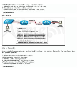 B. The Fa0/0 interface on RouterB is using a broadcast address.
C. The Fa0/0 interface on RouterA is on a subnet that can’t be used.
D. The address of SwitchA is a subnet address.
E. The serial interfaces of the routers are not on the same subnet.
Correct Answer: E
QUESTION 36
Refer to the exhibit.
A network administrator attempts to ping Host2 from Host1 and receives the results that are shown. What
is a possible problem?
A. The link between Host1 and Switch1 is down.
B. Interface Fa0/0 Router1 is shutdown.
C. TCP/IP is not functioning on Host1.
D. The link between Router1 and Router2 is down.
E. The link between Switch1 and Router1 is down.
F. The default gateway on Host1 is incorrect.
Correct Answer: D
 