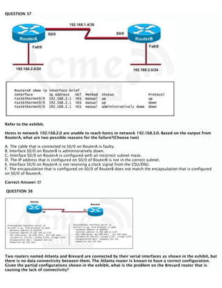 QUESTION 37
Refer to the exhibit.
Hosts in network 192.168.2.0 are unable to reach hosts in network 192.168.3.0. Based on the output from
RouterA, what are two possible reasons for the failure?(Choose two)
A. The cable that is connected to S0/0 on RouterA is faulty.
B. Interface S0/0 on RouterB is administratively down.
C. Interface S0/0 on RouterA is configured with an incorrect subnet mask.
D. The IP address that is configured on S0/0 of RouterB is not in the correct subnet.
E. Interface S0/0 on RouterA is not receiving a clock signal from the CSU/DSU.
F. The encapsulation that is configured on S0/0 of RouterB does not match the encapsulation that is configured
on S0/0 of RouterA.
Correct Answer: EF
QUESTION 38
Two routers named Atlanta and Brevard are connected by their serial interfaces as shown in the exhibit, but
there is no data connectivity between them. The Atlanta router is known to have a correct configuration.
Given the partial configurations shown in the exhibit, what is the problem on the Brevard router that is
causing the lack of connectivity?
 