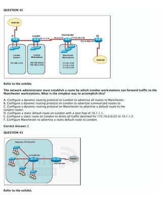 QUESTION 42
Refer to the exhibit.
The network administrator must establish a route by which London workstations can forward traffic to the
Manchester workstations. What is the simplest way to accomplish this?
A. Configure a dynamic routing protocol on London to advertise all routes to Manchester.
B. Configure a dynamic routing protocol on London to advertise summarized routes to
C. Configure a dynamic routing protocol on Manchester to advertise a default route to the
London router.
D. Configure a static default route on London with a next hop of 10.1.1.1.
E. Configure a static route on London to direct all traffic destined for 172.16.0.0/22 to 10.1.1.2.
F. Configure Manchester to advertise a static default route to London.
Correct Answer: E
QUESTION 43
Refer to the exhibit.
 