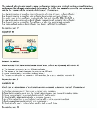 The network administrator requires easy configuration options and minimal routing protocol What two
options provide adequate routing table information for traffic that passes between the two routers and
satisfy the requests of the network administrator? (Choose two)
A. a dynamic routing protocol on InternetRouter to advertise all routes to CentralRouter.
B. a dynamic routing protocol on InternetRouter to advertise summarized routes to
C. a static route on InternetRouter to direct traffic that is destined for 172.16.0.0/16 to
D. a dynamic routing protocol on CentralRouter to advertise all routes to InternetRouter.
E. a dynamic routing protocol on CentralRouter to advertise summarized routes to
F. a static, default route on CentralRouter that directs traffic to InternetRouter.
Correct Answer: CF
QUESTION 44
Refer to the exhibit.
When running OSPF, What would cause router A not to form an adjacency with router B?
A. The loopback addresses are on different subnets.
B. The values of the dead timers on the routers are different.
C. Route summarization is enabled on both routers.
D. The process identifier on router A is different than the process identifier on router B.
Correct Answer: B
QUESTION 45
Which two are advantages of static routing when compared to dynamic routing? (Choose two.)
A. Configuration complexity decreases as network size increases.
B. Security increases because only the network administrator may change the routing table.
C. Route summarization is computed automatically by the router.
D. Routing tables adapt automatically to topology changes.
E. An efficient algorithm is used to build routing tables, using automatic updates.
F. Routing updates are automatically sent to neighbors.
G. Routing traffic load is reduced when used in stub network links.
Correct Answer: BG
 