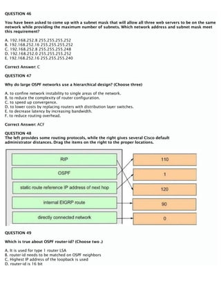QUESTION 46
You have been asked to come up with a subnet mask that will allow all three web servers to be on the same
network while providing the maximum number of subnets. Which network address and subnet mask meet
this requirement?
A. 192.168.252.8 255.255.255.252
B. 192.168.252.16 255.255.255.252
C. 192.168.252.8 255.255.255.248
D. 192.168.252.0 255.255.255.252
E. 192.168.252.16 255.255.255.240
Correct Answer: C
QUESTION 47
Why do large OSPF networks use a hierarchical design? (Choose three)
A. to confine network instability to single areas of the network.
B. to reduce the complexity of router configuration.
C. to speed up convergence.
D. to lower costs by replacing routers with distribution layer switches.
E. to decrease latency by increasing bandwidth.
F. to reduce routing overhead.
Correct Answer: ACF
QUESTION 48
The left provides some routing protocols, while the right gives several Cisco default
administrator distances. Drag the items on the right to the proper locations.
QUESTION 49
Which is true about OSPF router-id? (Choose two .)
A. It is used for type 1 router LSA
B. router-id needs to be matched on OSPF neighbors
C. Highest IP address of the loopback is used
D. router-id is 16 bit
 