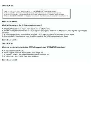 QUESTION 51
Refer to the exhibit.
What is the cause of the Syslog output messages?
A. The EIGRP neighbor on Fa0/1 went down due to a failed link.
B. The EIGRP neighbor connected to Fa0/1 is participating in a different EIGRP process, causing the adjacency to
go down.
C. A shut command was executed on interface Fa0/1, causing the EIGRP adjacency to go down.
D. Interface Fa0/1 has become error disabled, causing the EIGRP adjacency to go down.
Correct Answer: C
QUESTION 52
What are two enhancements that OSPFv3 supports over OSPFv2? (Choose two.)
A. It requires the use of ARP.
B. It can support multiple IPv6 subnets on a single link.
C. It supports up to 2 instances of OSPFv3 over a common link.
D. It routes over links rather than over networks.
Correct Answer: BD
 