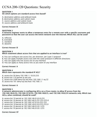 CCNA 200-120 Questions: Security
QUESTION 1
On which options are standard access lists based?
A. destination address and wildcard mask
B. destination address and subnet mask
C. source address and subnet mask
D. source address and wildcard mask
Correct Answer: D
QUESTION 2
A network engineer wants to allow a temporary entry for a remote user with a specific username and
password so that the user can access the entire network over the Internet. Which ACL can be used?
A. reflexive
B. extended
C. standard
D. dynamic
Correct Answer: D
QUESTION 3
Which statement about access lists that are applied to an interface is true?
A. You can configure one access list, per direction, per Layer 3 protocol
B. You can apply multiple access lists with the same protocol in different directions
C. You can apply only one access list on any interface
D. You can apply as many access lists as you want on any interface
Correct Answer: A
QUESTION 4
Which item represents the standard IP ACL?
A. access-list 50 deny 192.168.1.1 0.0.0.255
B. access-list 110 permit ip any any
C. access-list 2500 deny tcp any host 192.168.1.1 eq 22
D. access-list 101 deny tcp any host 192.168.1.1
Correct Answer: A
QUESTION 5
A network administrator is configuring ACLs on a Cisco router, to allow IP access from the
192.168.146.0/24, 192.168.147.0/24, 192.168.148.0/2,. and 192.168.149.0/24 networks only. Which two
ACLs, when combined, should be used?
A. access-list 10 permit ip 192.168.146.0 0.0.0.255
B. access-list 10 permit ip 192.168.146.0 255 255.255.0
C. access-list 10 permit ip 192.168.147.0 0.0.255 255
D. access-list 10 permit ip 192.168.149.0 0.0.255.255.0
E. access-list 10 permit ip 192.168.148.0 0.0.1.255
F. access-list 10 permit ip 192.168.146.0 0.0.1.255
Correct Answer: EF
 