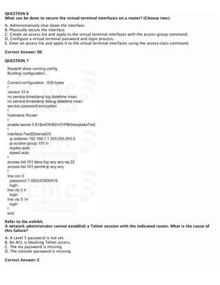 QUESTION 6
What can be done to secure the virtual terminal interfaces on a router? (Choose two.)
A. Administratively shut down the interface.
B. Physically secure the interface.
C. Create an access list and apply to the virtual terminal interfaces with the access-group command.
D. Configure a virtual terminal password and login process.
E. Enter an access list and apply it to the virtual terminal interfaces using the access-class command.
Correct Answer: DE
QUESTION 7
Refer to the exhibit.
A network administrator cannot establish a Telnet session with the indicated router. What is the cause of
this failure?
A. A Level 5 password is not set.
B. An ACL is blocking Telnet access.
C. The vty password is missing.
D. The console password is missing.
Correct Answer: C
 