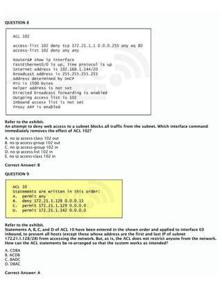 QUESTION 8
Refer to the exhibit.
An attempt to deny web access to a subnet blocks all traffic from the subnet. Which interface command
immediately removes the effect of ACL 102?
A. no ip access-class 102 out
B. no ip access-group 102 out
C. no ip access-group 102 in
D. no ip access-list 102 in
E. no ip access-class 102 in
Correct Answer: B
QUESTION 9
Refer to the exhibit.
Statements A, B, C, and D of ACL 10 have been entered in the shown order and applied to interface E0
inbound, to prevent all hosts (except those whose address are the first and last IP of subnet
172.21.1.128/28) from accessing the network. But, as is, the ACL does not restrict anyone from the network.
How can the ACL statements be re-arranged so that the system works as intended?
A. CDBA
B. ACDB
C. BADC
D. DBAC
Correct Answer: A
 