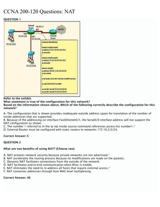 CCNA 200-120 Questions: NAT
QUESTION 1
Refer to the exhibit.
What statement is true of the configuration for this network?
Based on the information shown above, Which of the following correctly describe the configuration for this
network?
A. The configuration that is shown provides inadequate outside address space for translation of the number of
inside addresses that are supported.
B. Because of the addressing on interface FastEthemet0/1, the Serial0/0 interface address will not support the
NAT configuration as shown.
C. The number 1 referred to in the ip nat inside source command references access-list number1.*
D. External Router must be configured with static routers to networks 172.16.2.0/24.
Correct Answer: C
QUESTION 2
What are two benefits of using NAT? (Choose two)
A. NAT protects network security because private networks are not advertised.*
B. NAT accelerates the routing process because no modifications are made on the packets.
C. Dynamic NAT facilitates connections from the outside of the network.
D. NAT facilitates end-to-end communication when IPsec is enable.
E. NAT eliminates the need to re-address all hosts that require external access.*
F. NAT conserves addresses through host MAC-level multiplexing.
Correct Answer: AE
 