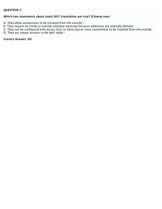QUESTION 3
Which two statements about static NAT translation are true? (Choose two)
A. They allow connections to be initiated from the outside.*
B. They require no inside or outside interface markings because addresses are statically defined.
C. They can be configured with access lists, to allow two or more connections to be initiated from the outside.
D. They are always present in the NAT table.*
Correct Answer: AD
 