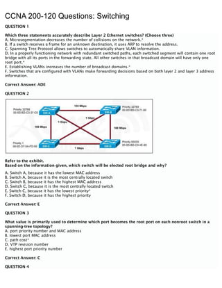 CCNA 200-120 Questions: Switching
QUESTION 1
Which three statements accurately describe Layer 2 Ethernet switches? (Choose three)
A. Microsegmentation decreases the number of collisions on the network.*
B. If a switch receives a frame for an unknown destination, it uses ARP to resolve the address.
C. Spanning Tree Protocol allows switches to automatically share VLAN information.
D. In a properly functioning network with redundant switched paths, each switched segment will contain one root
bridge with all its ports in the forwarding state. All other switches in that broadcast domain will have only one
root port.*
E. Establishing VLANs increases the number of broadcast domains.*
F. Switches that are configured with VLANs make forwarding decisions based on both layer 2 and layer 3 address
information.
Correct Answer: ADE
QUESTION 2
Refer to the exhibit.
Based on the information given, which switch will be elected root bridge and why?
A. Switch A, because it has the lowest MAC address
B. Switch A, because it is the most centrally located switch
C. Switch B, because it has the highest MAC address
D. Switch C, because it is the most centrally located switch
E. Switch C, because it has the lowest priority*
F. Switch D, because it has the highest priority
Correct Answer: E
QUESTION 3
What value is primarily used to determine which port becomes the root port on each nonroot switch in a
spanning-tree topology?
A. port priority number and MAC address
B. lowest port MAC address
C. path cost*
D. VTP revision number
E. highest port priority number
Correct Answer: C
QUESTION 4
 