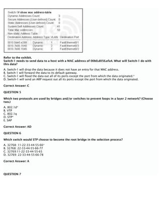 Refer to the exhibit.
Switch-1 needs to send data to a host with a MAC address of 00b0.d056.efa4. What will Switch-1 do with
this data?
A. Switch-1 will drop the data because it does not have an entry for that MAC address.
B. Switch-1 will forward the data to its default gateway.
C. Switch-1 will flood the data out all of its ports except the port from which the data originated.*
D. Switch-1 will send an ARP request out all its ports except the port from which the data originated.
Correct Answer: C
QUESTION 5
Which two protocols are used by bridges and/or switches to prevent loops in a layer 2 network? (Choose
two.)
A. 802.1d*
B. VTP
C. 802.1q
D. STP*
E. SAP
Correct Answer: AD
QUESTION 6
Which switch would STP choose to become the root bridge in the selection process?
A. 32768: 11-22-33-44-55-66*
B. 32768: 22-33-44-55-66-77
C. 32769:11-22-33-44-55-65
D. 32769: 22-33-44-55-66-78
Correct Answer: A
QUESTION 7
 