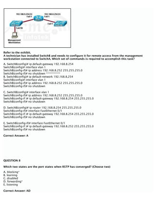 Refer to the exhibit.
A technician has installed SwitchB and needs to configure it for remote access from the management
workstation connected to SwitchA. Which set of commands is required to accomplish this task?
A. SwitchB(config)# ip default-gateway 192.168.8.254
SwitchB(config)# interface vlan 1
SwitchB(config-if)# ip address 192.168.8.252 255.255.255.0
SwitchB(config-if)# no shutdown ***********
B. SwitchB(config)# ip default-network 192.168.8,254
SwitchB(config)# interface vlan 1
SwitchB(config-if)# ip address 192.168.8.252 255.255.255.0
SwitchB(config-if)# no shutdown
C. SwitchB(config)# interface vlan 1
SwitchB(config-if)# ip address 192.168.8.252 255.255.255.0
SwitchB(config-if )# ip default-gateway 192.168.8.254 255.255.255.0
SwitchB(config-if)# no shutdown
D. SwitchB(config)# ip router 192.168.8.254 255.255.255.0
SwitchB(config-if)# interface FastEthernet 0/1
SwitchB(config-if )# ip default-gateway 192.168.8.254 255.255.255.0
SwitchB(config-if)# no shutdown
E. SwitchB(config-if)# interface FastEthernet 0/1
SwitchB(config-if )# ip default-gateway 192.168.8.252 255.255.255.0
SwitchB(config-if)# no shutdown
Correct Answer: A
QUESTION 8
Which two states are the port states when RSTP has converged? (Choose two)
A. blocking*
B. learning
C. disabled
D. forwarding*
E. listening
Correct Answer: AD
 