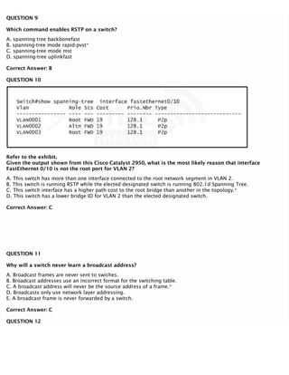QUESTION 9
Which command enables RSTP on a switch?
A. spanning tree backbonefast
B. spanning-tree mode rapid-pvst*
C. spanning-tree mode mst
D. spanning-tree uplinkfast
Correct Answer: B
QUESTION 10
Refer to the exhibit.
Given the output shown from this Cisco Catalyst 2950, what is the most likely reason that interface
FastEthernet 0/10 is not the root port for VLAN 2?
A. This switch has more than one interface connected to the root network segment in VLAN 2.
B. This switch is running RSTP while the elected designated switch is running 802.1d Spanning Tree.
C. This switch interface has a higher path cost to the root bridge than another in the topology.*
D. This switch has a lower bridge ID for VLAN 2 than the elected designated switch.
Correct Answer: C
QUESTION 11
Why will a switch never learn a broadcast address?
A. Broadcast frames are never sent to swiches.
B. Broadcast addresses use an incorrect format for the switching table.
C. A broadcast address will never be the source address of a frame.*
D. Broadcasts only use network layer addressing.
E. A broadcast frame is never forwarded by a switch.
Correct Answer: C
QUESTION 12
 