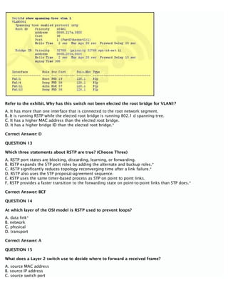 Refer to the exhibit. Why has this switch not been elected the root bridge for VLAN1?
A. It has more than one interface that is connected to the root network segment.
B. It is running RSTP while the elected root bridge is running 802.1 d spanning tree.
C. It has a higher MAC address than the elected root bridge.
D. It has a higher bridge ID than the elected root bridge.*
Correct Answer: D
QUESTION 13
Which three statements about RSTP are true? (Choose Three)
A. RSTP port states are blocking, discarding, learning, or forwarding.
B. RSTP expands the STP port roles by adding the alternate and backup roles.*
C. RSTP significantly reduces topology reconverging time after a link failure.*
D. RSTP also uses the STP proposal-agreement sequence.
E. RSTP uses the same timer-based process as STP on point to point links.
F. RSTP provides a faster transition to the forwarding state on point-to-point links than STP does.*
Correct Answer: BCF
QUESTION 14
At which layer of the OSI model is RSTP used to prevent loops?
A. data link*
B. network
C. physical
D. transport
Correct Answer: A
QUESTION 15
What does a Layer 2 switch use to decide where to forward a received frame?
A. source MAC address
B. source IP address
C. source switch port
 