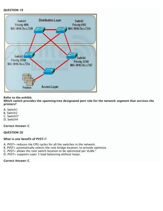 QUESTION 19
Refer to the exhibit.
Which switch provides the spanning-tree designated port role for the network segment that services the
printers?
A. Switch1
B. Switch2
C. Switch3*
D. Switch4
Correct Answer: C
QUESTION 20
What is one benefit of PVST+?
A. PVST+ reduces the CPU cycles for all the switches in the network.
B. PVST+ automatically selects the root bridge location, to provide optimize.
C. PVST+ allows the root switch location to be optimized per VLAN.*
D. PVST+ supports Layer 3 load balancing without loops.
Correct Answer: C
 