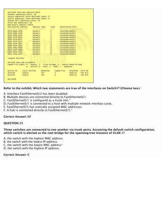 Refer to the exhibit. Which two statements are true of the interfaces on Switch1? (Choose two.)
A. Interface FastEthernet0/2 has been disabled.
B. Multiple devices are connected directly to FastEthernet0/1.
C. FastEthernet0/1 is configured as a trunk link.*
D. FastEthernet0/1 is connected to a host with multiple network interface cards.
E. FastEthernet0/5 has statically assigned MAC addresses.
F. A hub is connected directly to FastEthernet0/5.*
Correct Answer: CF
QUESTION 25
Three switches are connected to one another via trunk ports. Assuming the default switch configuration,
which switch is elected as the root bridge for the spanning-tree instance of VLAN 1?
A. the switch with the highest MAC address.
B. the switch with the lowest IP address.
C. the switch with the lowest MAC address*
D. the switch with the highest IP address.
Correct Answer: C
 