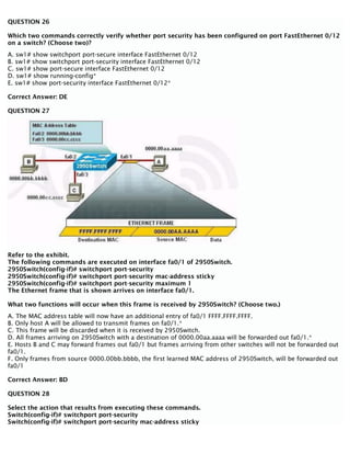 QUESTION 26
Which two commands correctly verify whether port security has been configured on port FastEthernet 0/12
on a switch? (Choose two)?
A. sw1# show switchport port-secure interface FastEthernet 0/12
B. sw1# show switchport port-security interface FastEthernet 0/12
C. sw1# show port-secure interface FastEthernet 0/12
D. sw1# show running-config*
E. sw1# show port-security interface FastEthernet 0/12*
Correct Answer: DE
QUESTION 27
Refer to the exhibit.
The following commands are executed on interface fa0/1 of 2950Switch.
2950Switch(config-if)# switchport port-security
2950Switch(config-if)# switchport port-security mac-address sticky
2950Switch(config-if)# switchport port-security maximum 1
The Ethernet frame that is shown arrives on interface fa0/1.
What two functions will occur when this frame is received by 2950Switch? (Choose two.)
A. The MAC address table will now have an additional entry of fa0/1 FFFF.FFFF.FFFF.
B. Only host A will be allowed to transmit frames on fa0/1.*
C. This frame will be discarded when it is received by 2950Switch.
D. All frames arriving on 2950Switch with a destination of 0000.00aa.aaaa will be forwarded out fa0/1.*
E. Hosts B and C may forward frames out fa0/1 but frames arriving from other switches will not be forwarded out
fa0/1.
F. Only frames from source 0000.00bb.bbbb, the first learned MAC address of 2950Switch, will be forwarded out
fa0/1
Correct Answer: BD
QUESTION 28
Select the action that results from executing these commands.
Switch(config-if)# switchport port-security
Switch(config-if)# switchport port-security mac-address sticky
 