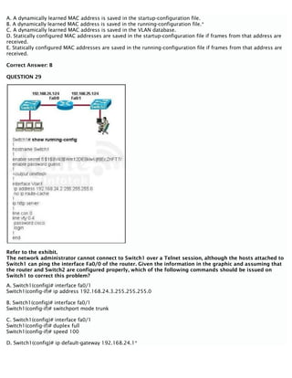 A. A dynamically learned MAC address is saved in the startup-configuration file.
B. A dynamically learned MAC address is saved in the running-configuration file.*
C. A dynamically learned MAC address is saved in the VLAN database.
D. Statically configured MAC addresses are saved in the startup-configuration file if frames from that address are
received.
E. Statically configured MAC addresses are saved in the running-configuration file if frames from that address are
received.
Correct Answer: B
QUESTION 29
Refer to the exhibit.
The network administrator cannot connect to Switch1 over a Telnet session, although the hosts attached to
Switch1 can ping the interface Fa0/0 of the router. Given the information in the graphic and assuming that
the router and Switch2 are configured properly, which of the following commands should be issued on
Switch1 to correct this problem?
A. Switch1(config)# interface fa0/1
Switch1(config-if)# ip address 192.168.24.3.255.255.255.0
B. Switch1(config)# interface fa0/1
Switch1(config-if)# switchport mode trunk
C. Switch1(config)# interface fa0/1
Switch1(config-if)# duplex full
Switch1(config-if)# speed 100
D. Switch1(config)# ip default-gateway 192.168.24.1*
 