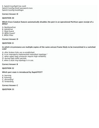 E. Switch1(config)# line con0
Switch1(config-line)# password cisco
Switch1(config-line)#login
Correct Answer: D
QUESTION 30
Which Cisco Catalyst feature automatically disables the port in an operational PortFast upon receipt of a
BPDU?
A. BackboneFast
B. UplinkFast
C. Root Guard
D. BPDU Guard*
E. BPDU Filter
Correct Answer: D
QUESTION 31
In which circumstance are multiple copies of the same unicast frame likely to be transmitted in a switched
LAN?
A. after broken links are re-established.
B. in an improperly implemented redundant topology.*
C. when upper-layer protocols require high reliability.
D. during high traffic periods.
E. when a dual ring topology is in use.
Correct Answer: B
QUESTION 32
Which port state is introduced by Rapid-PVST?
A. learning
B. listening
C. discarding*
D. forwarding
Correct Answer: C
QUESTION 33
 