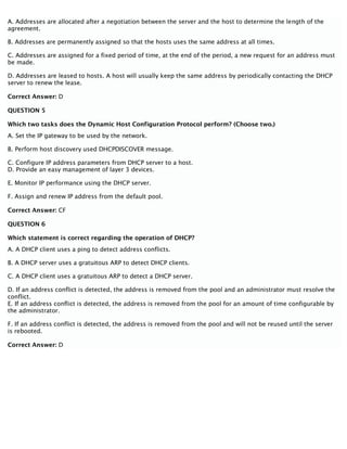 A. Addresses are allocated after a negotiation between the server and the host to determine the length of the
agreement.
B. Addresses are permanently assigned so that the hosts uses the same address at all times.
C. Addresses are assigned for a fixed period of time, at the end of the period, a new request for an address must
be made.
D. Addresses are leased to hosts. A host will usually keep the same address by periodically contacting the DHCP
server to renew the lease.
Correct Answer: D
QUESTION 5
Which two tasks does the Dynamic Host Configuration Protocol perform? (Choose two.)
A. Set the IP gateway to be used by the network.
B. Perform host discovery used DHCPDISCOVER message.
C. Configure IP address parameters from DHCP server to a host.
D. Provide an easy management of layer 3 devices.
E. Monitor IP performance using the DHCP server.
F. Assign and renew IP address from the default pool.
Correct Answer: CF
QUESTION 6
Which statement is correct regarding the operation of DHCP?
A. A DHCP client uses a ping to detect address conflicts.
B. A DHCP server uses a gratuitous ARP to detect DHCP clients.
C. A DHCP client uses a gratuitous ARP to detect a DHCP server.
D. If an address conflict is detected, the address is removed from the pool and an administrator must resolve the
conflict.
E. If an address conflict is detected, the address is removed from the pool for an amount of time configurable by
the administrator.
F. If an address conflict is detected, the address is removed from the pool and will not be reused until the server
is rebooted.
Correct Answer: D
 