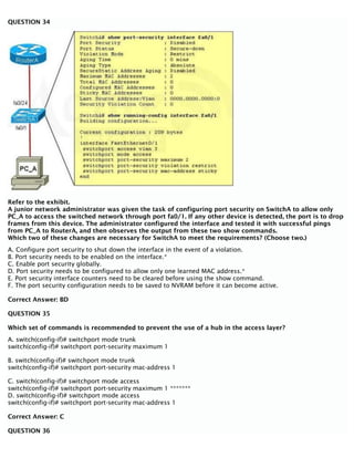 QUESTION 34
Refer to the exhibit.
A junior network administrator was given the task of configuring port security on SwitchA to allow only
PC_A to access the switched network through port fa0/1. If any other device is detected, the port is to drop
frames from this device. The administrator configured the interface and tested it with successful pings
from PC_A to RouterA, and then observes the output from these two show commands.
Which two of these changes are necessary for SwitchA to meet the requirements? (Choose two.)
A. Configure port security to shut down the interface in the event of a violation.
B. Port security needs to be enabled on the interface.*
C. Enable port security globally.
D. Port security needs to be configured to allow only one learned MAC address.*
E. Port security interface counters need to be cleared before using the show command.
F. The port security configuration needs to be saved to NVRAM before it can become active.
Correct Answer: BD
QUESTION 35
Which set of commands is recommended to prevent the use of a hub in the access layer?
A. switch(config-if)# switchport mode trunk
switch(config-if)# switchport port-security maximum 1
B. switch(config-if)# switchport mode trunk
switch(config-if)# switchport port-security mac-address 1
C. switch(config-if)# switchport mode access
switch(config-if)# switchport port-security maximum 1 *******
D. switch(config-if)# switchport mode access
switch(config-if)# switchport port-security mac-address 1
Correct Answer: C
QUESTION 36
 