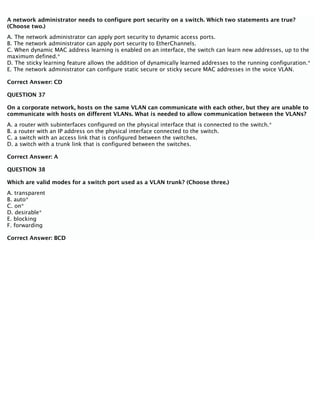 A network administrator needs to configure port security on a switch. Which two statements are true?
(Choose two.)
A. The network administrator can apply port security to dynamic access ports.
B. The network administrator can apply port security to EtherChannels.
C. When dynamic MAC address learning is enabled on an interface, the switch can learn new addresses, up to the
maximum defined.*
D. The sticky learning feature allows the addition of dynamically learned addresses to the running configuration.*
E. The network administrator can configure static secure or sticky secure MAC addresses in the voice VLAN.
Correct Answer: CD
QUESTION 37
On a corporate network, hosts on the same VLAN can communicate with each other, but they are unable to
communicate with hosts on different VLANs. What is needed to allow communication between the VLANs?
A. a router with subinterfaces configured on the physical interface that is connected to the switch.*
B. a router with an IP address on the physical interface connected to the switch.
C. a switch with an access link that is configured between the switches.
D. a switch with a trunk link that is configured between the switches.
Correct Answer: A
QUESTION 38
Which are valid modes for a switch port used as a VLAN trunk? (Choose three.)
A. transparent
B. auto*
C. on*
D. desirable*
E. blocking
F. forwarding
Correct Answer: BCD
 