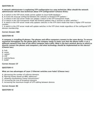 QUESTION 39
A network administrator is explaining VTP configuration to a new technician. What should the network
administrator tell the new technician about VTP configuration? (Choose three.)
A. A switch in the VTP client mode cannot update its local VLAN database.*
B. A trunk link must be configured between the switches to forward VTP updates.*
C. A switch in the VTP server mode can update a switch in the VTP transparent mode.
D. A switch in the VTP transparent mode will forward updates that it receives to other switches.*
E. A switch in the VTP server mode only updates switches in the VTP client mode that have a higher VTP revision
number.
F. A switch in the VTP server mode will update switches in the VTP client mode regardless of the configured VTP
domain membership.
Correct Answer: ABD
QUESTION 40
A company is installing IP phones. The phones and office computers connect to the same device. To ensure
maximum throughput for the phone data, the company needs to make sure that the phone traffic is on a
different network from that of the office computer data traffic. What is the best network device to which to
directly connect the phones and computers, and what technology should be implemented on this device?
(Choose two.)
A. hub
B. router
C. switch*
D. STP
E. subinterfaces
F. VLAN*
Correct Answer: CF
QUESTION 41
What are two advantages of Layer 2 Ethernet switches over hubs? (Choose two.)
A. decreasing the number of collision domains
B. filtering frames based on MAC addresses*
C. allowing simultaneous frame transmissions*
D. increasing the size of broadcast domains
E. increasing the maximum length of UTP cabling between devices
Correct Answer: BC
QUESTION 42
 