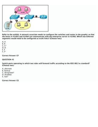 Refer to the exhibit. A network associate needs to configure the switches and router in the graphic so that
the hosts in VLAN3 and VLAN4 can communicate with the enterprise server in VLAN2. Which two Ethernet
segments would need to be configured as trunk links? (Choose two.)
A. A
B. B
C. C*
D. D
E. E
F. F*
Correct Answer: CF
QUESTION 43
Switch ports operating in which two roles will forward traffic according to the IEEE 802.1w standard?
(Choose two.)
A. alternate
B. backup
C. designated*
D. disabled
E. root*
Correct Answer: CE
 