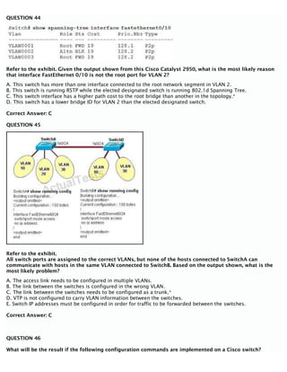 QUESTION 44
Refer to the exhibit. Given the output shown from this Cisco Catalyst 2950, what is the most likely reason
that interface FastEthernet 0/10 is not the root port for VLAN 2?
A. This switch has more than one interface connected to the root network segment in VLAN 2.
B. This switch is running RSTP while the elected designated switch is running 802.1d Spanning Tree.
C. This switch interface has a higher path cost to the root bridge than another in the topology.*
D. This switch has a lower bridge ID for VLAN 2 than the elected designated switch.
Correct Answer: C
QUESTION 45
Refer to the exhibit.
All switch ports are assigned to the correct VLANs, but none of the hosts connected to SwitchA can
communicate with hosts in the same VLAN connected to SwitchB. Based on the output shown, what is the
most likely problem?
A. The access link needs to be configured in multiple VLANs.
B. The link between the switches is configured in the wrong VLAN.
C. The link between the switches needs to be configured as a trunk.*
D. VTP is not configured to carry VLAN information between the switches.
E. Switch IP addresses must be configured in order for traffic to be forwarded between the switches.
Correct Answer: C
QUESTION 46
What will be the result if the following configuration commands are implemented on a Cisco switch?
 