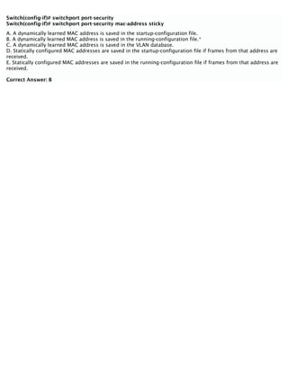 Switch(config-if)# switchport port-security
Switch(config-if)# switchport port-security mac-address sticky
A. A dynamically learned MAC address is saved in the startup-configuration file.
B. A dynamically learned MAC address is saved in the running-configuration file.*
C. A dynamically learned MAC address is saved in the VLAN database.
D. Statically configured MAC addresses are saved in the startup-configuration file if frames from that address are
received.
E. Statically configured MAC addresses are saved in the running-configuration file if frames from that address are
received.
Correct Answer: B
 