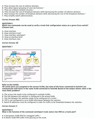 A. They increase the size of collision domains.
B. They allow logical grouping of users by function.*
C. They can enhance network security.*
D. They increase the size of broadcast domains while decreasing the number of collision domains.
E. They increase the number of broadcast domains while decreasing the size of the broadcast domains.*
F. They simplify switch administration.
Correct Answer: BCE
QUESTION 6
Which two commands can be used to verify a trunk link configuration status on a given Cisco switch?
(Choose two)
A. show interface
B. show interface trunk*
C. show interface switchport*
D. show ip interface brief
E. show interfaces vlan
Correct Answer: BC
QUESTION 7
Refer to the Exhibit.
All switch ports are assigned to the correct VLANs, but none of the hosts connected to SwitchA can
communicate with hosts in the same VLAN connected to SwitchB. Based on the output shown, what is the
most likely problem?
A. The access link needs to be configured in multiple VLANs.
B. The link between the switches is configured in the wrong VLAN.
C. The link between the switches needs to be configured as a trunk.*
D. VTP is not configured to carry VLAN information between the switches.
E. Switch IP addresses must be configured in order for traffic to be forwarded between the switches.
Correct Answer: C
QUESTION 8
What is the function of the command switchport trunk native vlan 999 on a trunk port?
A. It designates VLAN 999 for untagged traffic.*
B. It blocks VLAN 999 traffic from passing on the trunk.
 