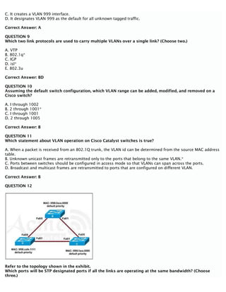C. It creates a VLAN 999 interface.
D. It designates VLAN 999 as the default for all unknown tagged traffic.
Correct Answer: A
QUESTION 9
Which two link protocols are used to carry multiple VLANs over a single link? (Choose two.)
A. VTP
B. 802.1q*
C. IGP
D. isl*
E. 802.3u
Correct Answer: BD
QUESTION 10
Assuming the default switch configuration, which VLAN range can be added, modified, and removed on a
Cisco switch?
A. I through 1002
B. 2 through 1001*
C. I through 1001
D. 2 through 1005
Correct Answer: B
QUESTION 11
Which statement about VLAN operation on Cisco Catalyst switches is true?
A. When a packet is received from an 802.1Q trunk, the VLAN id can be determined from the source MAC address
table.
B. Unknown unicast frames are retransmitted only to the ports that belong to the same VLAN.*
C. Ports between switches should be configured in access mode so that VLANs can span across the ports.
D. Broadcast and multicast frames are retransmitted to ports that are configured on different VLAN.
Correct Answer: B
QUESTION 12
Refer to the topology shown in the exhibit.
Which ports will be STP designated ports if all the links are operating at the same bandwidth? (Choose
three.)
 