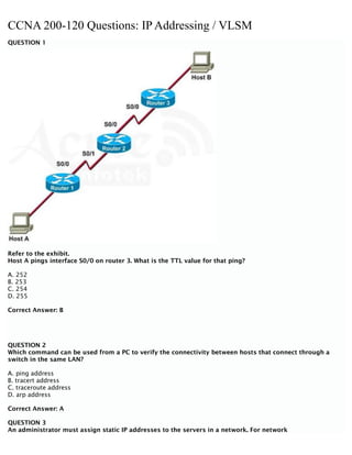 CCNA 200-120 Questions: IP Addressing / VLSM
QUESTION 1
Refer to the exhibit.
Host A pings interface S0/0 on router 3. What is the TTL value for that ping?
A. 252
B. 253
C. 254
D. 255
Correct Answer: B
QUESTION 2
Which command can be used from a PC to verify the connectivity between hosts that connect through a
switch in the same LAN?
A. ping address
B. tracert address
C. traceroute address
D. arp address
Correct Answer: A
QUESTION 3
An administrator must assign static IP addresses to the servers in a network. For network
 