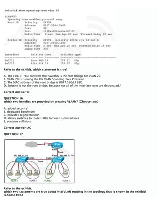 Refer to the exhibit. Which statement is true?
A. The Fa0/11 role confirms that SwitchA is the root bridge for VLAN 20.
B. VLAN 20 is running the Per VLAN Spanning Tree Protocol.
C. The MAC address of the root bridge is 0017.596d.1580.
D. SwitchA is not the root bridge, because not all of the interface roles are designated.*
Correct Answer: D
QUESTION 16
Which two benefits are provided by creating VLANs? (Choose two.)
A. added security*
B. dedicated bandwidth
C. provides segmentation*
D. allows switches to route traffic between subinterfaces
E. contains collisions
Correct Answer: AC
QUESTION 17
Refer to the exhibit.
Which two statements are true about interVLAN routing in the topology that is shown in the exhibit?
(Choose two.)
 