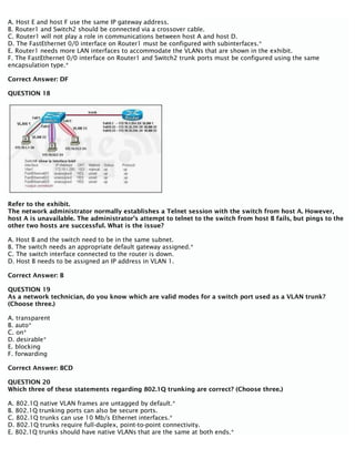 A. Host E and host F use the same IP gateway address.
B. Router1 and Switch2 should be connected via a crossover cable.
C. Router1 will not play a role in communications between host A and host D.
D. The FastEthernet 0/0 interface on Router1 must be configured with subinterfaces.*
E. Router1 needs more LAN interfaces to accommodate the VLANs that are shown in the exhibit.
F. The FastEthernet 0/0 interface on Router1 and Switch2 trunk ports must be configured using the same
encapsulation type.*
Correct Answer: DF
QUESTION 18
Refer to the exhibit.
The network administrator normally establishes a Telnet session with the switch from host A. However,
host A is unavailable. The administrator’s attempt to telnet to the switch from host B fails, but pings to the
other two hosts are successful. What is the issue?
A. Host B and the switch need to be in the same subnet.
B. The switch needs an appropriate default gateway assigned.*
C. The switch interface connected to the router is down.
D. Host B needs to be assigned an IP address in VLAN 1.
Correct Answer: B
QUESTION 19
As a network technician, do you know which are valid modes for a switch port used as a VLAN trunk?
(Choose three.)
A. transparent
B. auto*
C. on*
D. desirable*
E. blocking
F. forwarding
Correct Answer: BCD
QUESTION 20
Which three of these statements regarding 802.1Q trunking are correct? (Choose three.)
A. 802.1Q native VLAN frames are untagged by default.*
B. 802.1Q trunking ports can also be secure ports.
C. 802.1Q trunks can use 10 Mb/s Ethernet interfaces.*
D. 802.1Q trunks require full-duplex, point-to-point connectivity.
E. 802.1Q trunks should have native VLANs that are the same at both ends.*
 