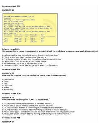 Correct Answer: ACE
QUESTION 21
Refer to the exhibit.
The output that is shown is generated at a switch. Which three of these statements are true? (Choose three.)
A. All ports will be in a state of discarding, learning, or forwarding.*
B. Thirty VLANs have been configured on this switch.
C. The bridge priority is lower than the default value for spanning tree.*
D. All interfaces that are shown are on shared media.
E. All designated ports are in a forwarding state.*
F. This switch must be the root bridge for all VLANs on this switch.
Correct Answer: ACE
QUESTION 22
What are the possible trunking modes for a switch port? (Choose three.)
A. transparent
B. auto*
C. on*
D. desirable*
E. client
F. forwarding
Correct Answer: BCD
QUESTION 23
What are three advantages of VLANs? (Choose three.)
A. VLANs establish broadcast domains in switched networks.*
B. VLANs utilize packet filtering to enhance network security.
C. VLANs provide a method of conserving IP addresses in large networks.
D. VLANs provide a low-latency internetworking alternative to routed networks.
E. VLANs allow access to network services based on department, not physical location.*
F. VLANs can greatly simplify adding, moving, or changing hosts on the network.*
Correct Answer: AEF
QUESTION 24
 