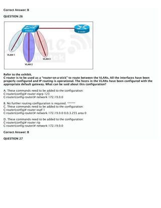 Correct Answer: B
QUESTION 26
Refer to the exhibit.
C-router is to be used as a “router-on-a-stick” to route between the VLANs. All the interfaces have been
properly configured and IP routing is operational. The hosts in the VLANs have been configured with the
appropriate default gateway. What can be said about this configuration?
A. These commands need to be added to the configuration:
C-router(config)# router eigrp 123
C-router(config-router)# network 172.19.0.0
B. No further routing configuration is required. ******
C. These commands need to be added to the configuration:
C-router(config)# router ospf 1
C-router(config-router)# network 172.19.0.0 0.0.3.255 area 0
D. These commands need to be added to the configuration:
C-router(config)# router rip
C-router(config-router)# network 172.19.0.0
Correct Answer: B
QUESTION 27
 