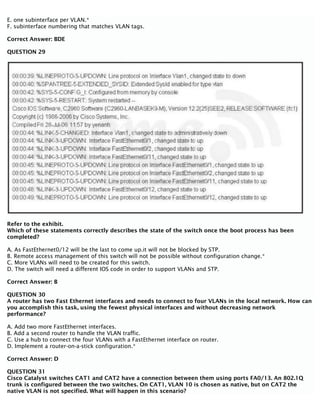E. one subinterface per VLAN.*
F. subinterface numbering that matches VLAN tags.
Correct Answer: BDE
QUESTION 29
Refer to the exhibit.
Which of these statements correctly describes the state of the switch once the boot process has been
completed?
A. As FastEthernet0/12 will be the last to come up.it will not be blocked by STP.
B. Remote access management of this switch will not be possible without configuration change.*
C. More VLANs will need to be created for this switch.
D. The switch will need a different IOS code in order to support VLANs and STP.
Correct Answer: B
QUESTION 30
A router has two Fast Ethernet interfaces and needs to connect to four VLANs in the local network. How can
you accomplish this task, using the fewest physical interfaces and without decreasing network
performance?
A. Add two more FastEthernet interfaces.
B. Add a second router to handle the VLAN traffic.
C. Use a hub to connect the four VLANs with a FastEthernet interface on router.
D. Implement a router-on-a-stick configuration.*
Correct Answer: D
QUESTION 31
Cisco Catalyst switches CAT1 and CAT2 have a connection between them using ports FA0/13. An 802.1Q
trunk is configured between the two switches. On CAT1, VLAN 10 is chosen as native, but on CAT2 the
native VLAN is not specified. What will happen in this scenario?
 