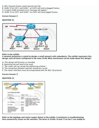 A. 802.1Q giant frames could saturate the link.
B. VLAN 10 on CAT1 and VLAN 1 on CAT2 will send untagged frames.
C. A native VLAN mismatch error message will appear.*
D. VLAN 10 on CAT1 and VLAN 1 on CAT2 will send tagged frames.
Correct Answer: C
QUESTION 32
Refer to the exhibit.
A network technician is asked to design a small network with redundancy. The exhibit represents this
design, with all hosts configured in the same VLAN. What conclusions can be made about this design?
A. This design will function as intended.
B. Spanning-tree will need to be used.
C. The router will not accept the addressing scheme.*
D. The connection between switches should be a trunk.
E. The router interfaces must be encapsulated with the 802.1Q protocol.
Correct Answer: C
QUESTION 33
Refer to the topology and router output shown in the exhibit. A technician is troubleshooting
host connectivity issues on the switches. The hosts in VLANs 10 and 15 on Sw11 are unable to
 